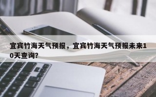 宜宾竹海天气预报，宜宾竹海天气预报未来10天查询？