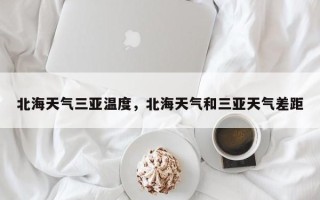 北海天气三亚温度，北海天气和三亚天气差距