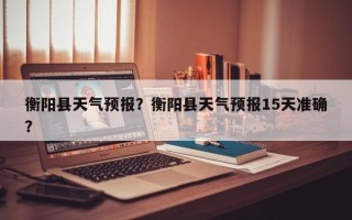 衡阳县天气预报？衡阳县天气预报15天准确？