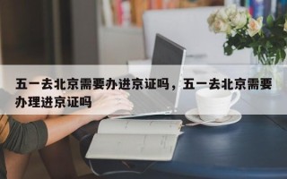五一去北京需要办进京证吗，五一去北京需要办理进京证吗
