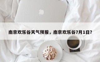 南京欢乐谷天气预报，南京欢乐谷7月1日？