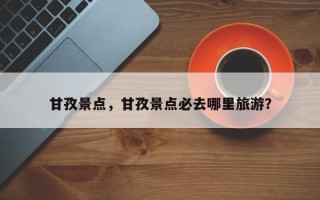 甘孜景点，甘孜景点必去哪里旅游？