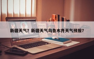 新疆天气？新疆天气乌鲁木齐天气预报？