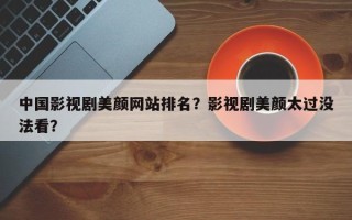 中国影视剧美颜网站排名？影视剧美颜太过没法看？