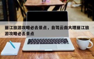 丽江旅游攻略必去景点，自驾云南大理丽江旅游攻略必去景点