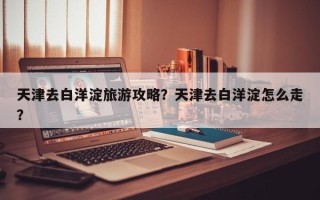 天津去白洋淀旅游攻略？天津去白洋淀怎么走？