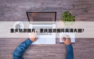 重庆旅游图片，重庆旅游图片高清大图？