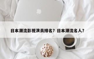日本潮流影视演员排名？日本潮流名人？