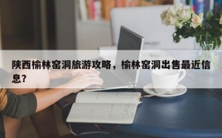 陕西榆林窑洞旅游攻略，榆林窑洞出售最近信息？