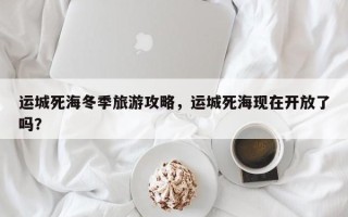 运城死海冬季旅游攻略，运城死海现在开放了吗？