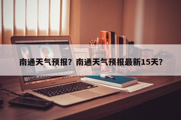 南通天气预报？南通天气预报最新15天？