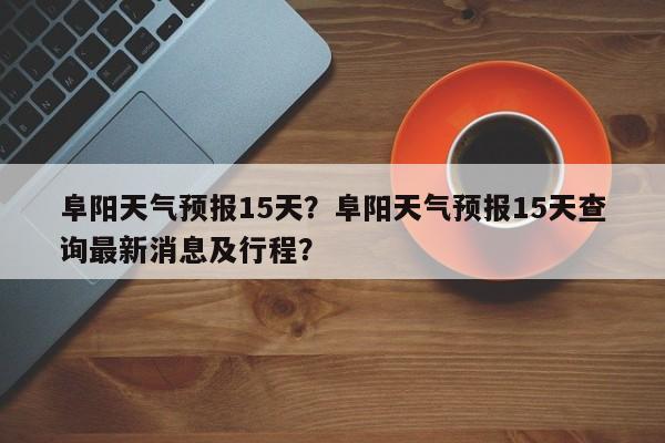 阜阳天气预报15天？阜阳天气预报15天查询最新消息及行程？