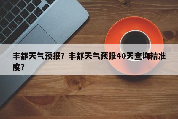 丰都天气预报？丰都天气预报40天查询精准度？