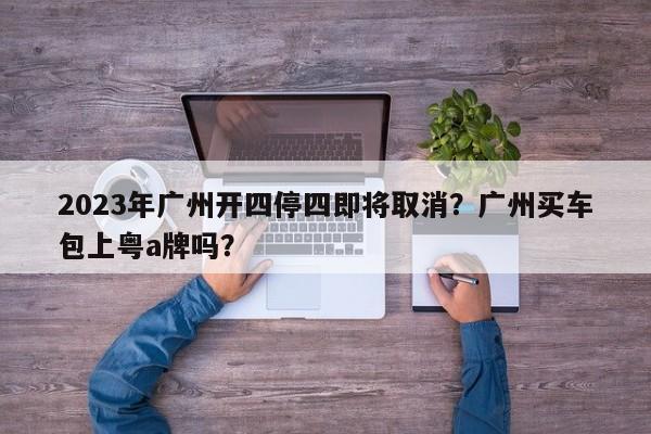 2023年广州开四停四即将取消？广州买车包上粤a牌吗？