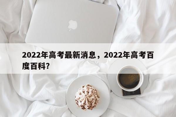 2022年高考最新消息，2022年高考百度百科？