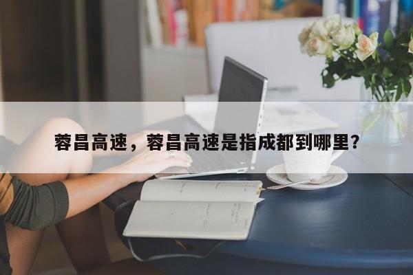 蓉昌高速，蓉昌高速是指成都到哪里？