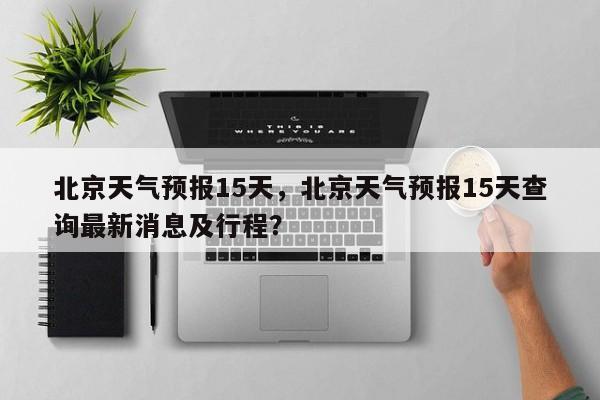 北京天气预报15天，北京天气预报15天查询最新消息及行程？