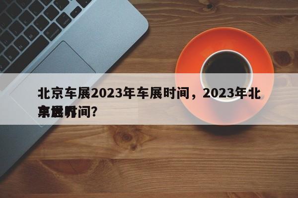 北京车展2023年车展时间，2023年北京世界
车展时间？