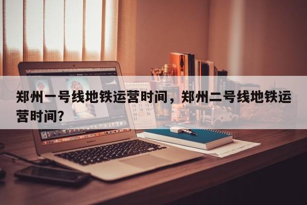 郑州一号线地铁运营时间，郑州二号线地铁运营时间？