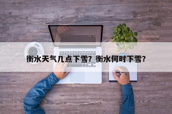 衡水天气几点下雪？衡水何时下雪？