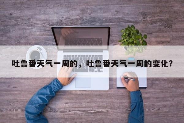 吐鲁番天气一周的，吐鲁番天气一周的变化？