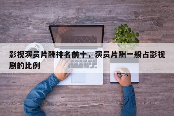 影视演员片酬排名前十，演员片酬一般占影视剧的比例