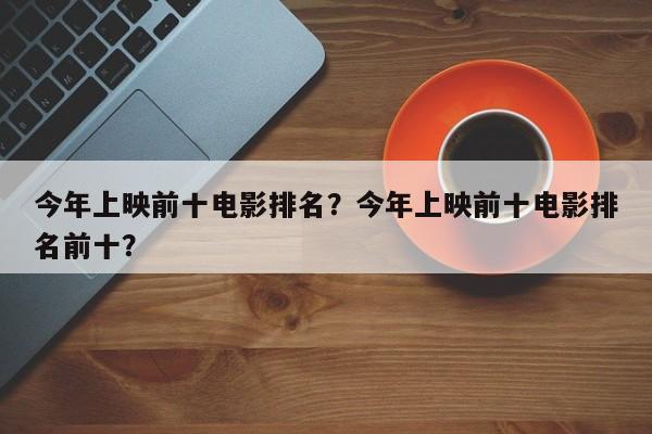 今年上映前十电影排名？今年上映前十电影排名前十？