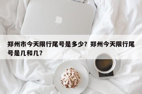 郑州市今天限行尾号是多少？郑州今天限行尾号是几和几？