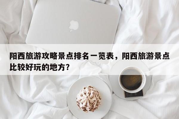 阳西旅游攻略景点排名一览表，阳西旅游景点比较好玩的地方？