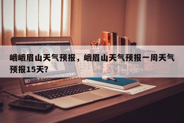 峨峨眉山天气预报，峨眉山天气预报一周天气预报15天？