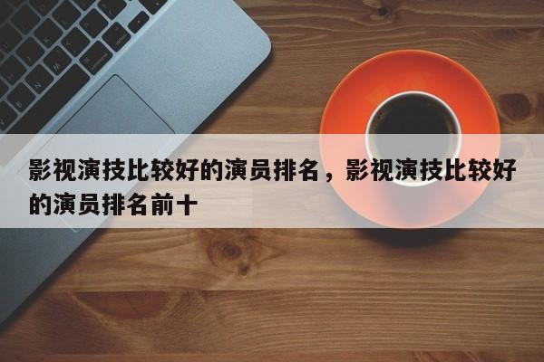 影视演技比较好的演员排名，影视演技比较好的演员排名前十