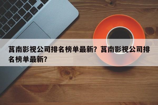 莒南影视公司排名榜单最新？莒南影视公司排名榜单最新？