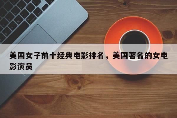 美国女子前十经典电影排名，美国著名的女电影演员