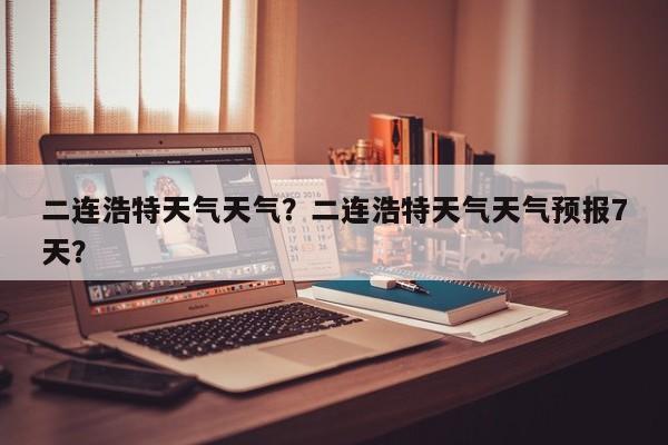 二连浩特天气天气？二连浩特天气天气预报7天？