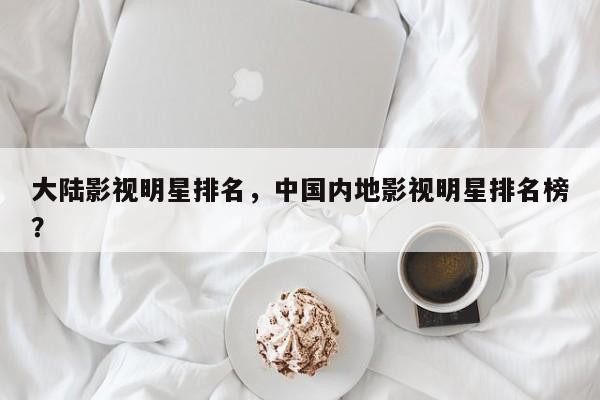 大陆影视明星排名，中国内地影视明星排名榜？