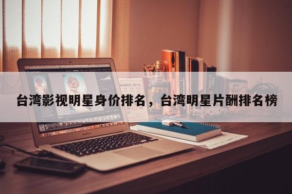 台湾影视明星身价排名，台湾明星片酬排名榜