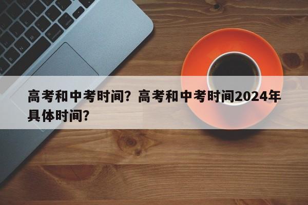 高考和中考时间？高考和中考时间2024年具体时间？