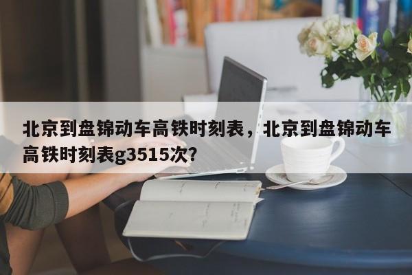 北京到盘锦动车高铁时刻表，北京到盘锦动车高铁时刻表g3515次？