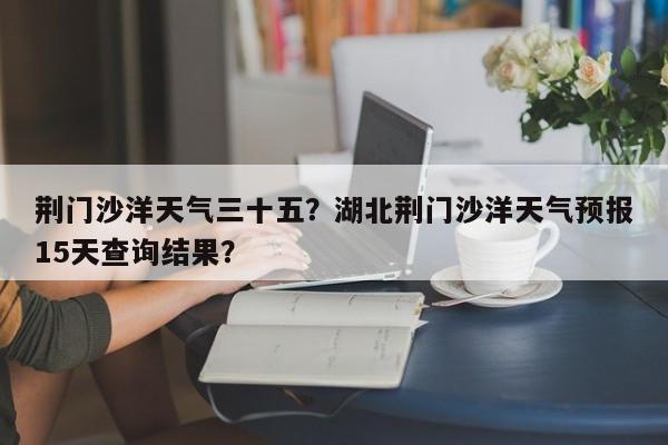 荆门沙洋天气三十五？湖北荆门沙洋天气预报15天查询结果？