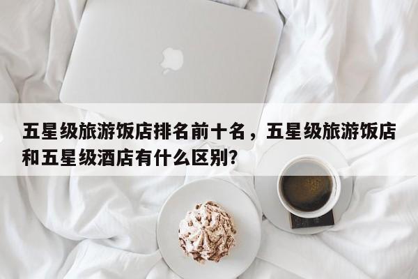 五星级旅游饭店排名前十名，五星级旅游饭店和五星级酒店有什么区别？