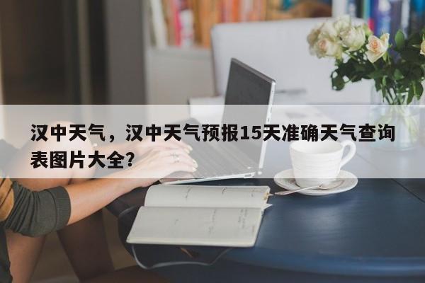 汉中天气，汉中天气预报15天准确天气查询表图片大全？