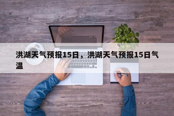 洪湖天气预报15日，洪湖天气预报15日气温