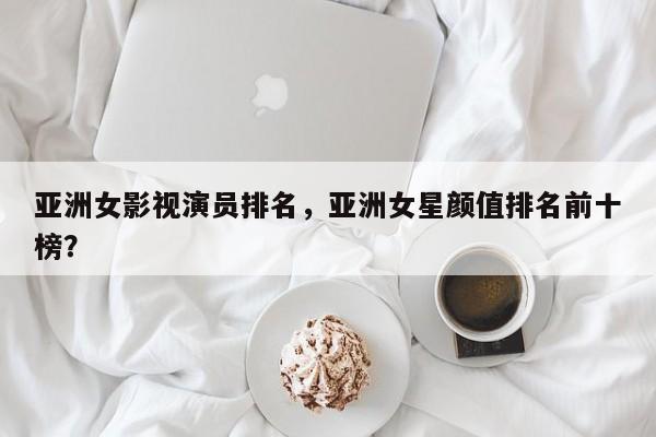 亚洲女影视演员排名，亚洲女星颜值排名前十榜？