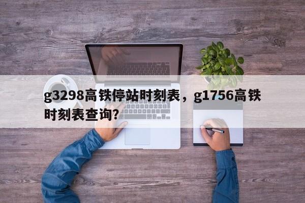 g3298高铁停站时刻表，g1756高铁时刻表查询？