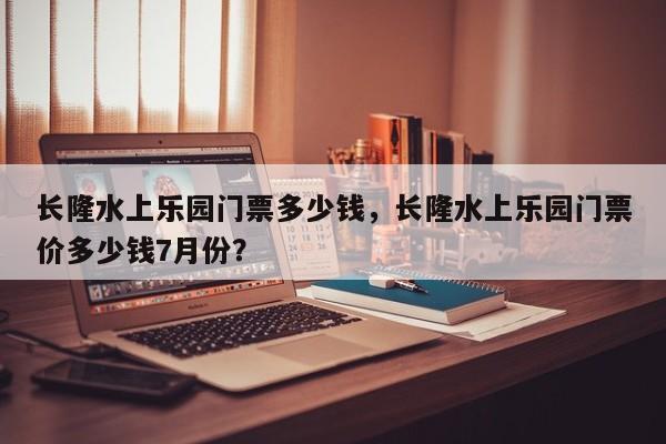 长隆水上乐园门票多少钱，长隆水上乐园门票价多少钱7月份？