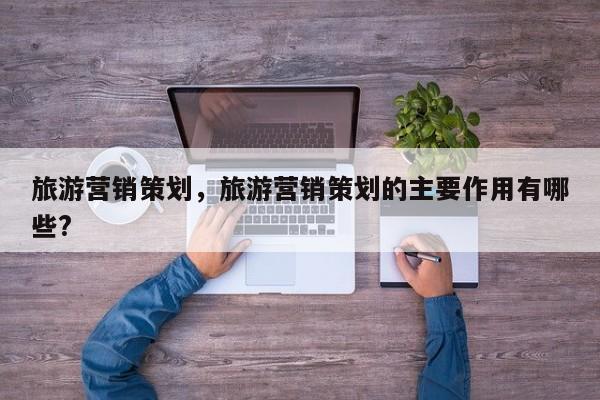 旅游营销策划，旅游营销策划的主要作用有哪些?