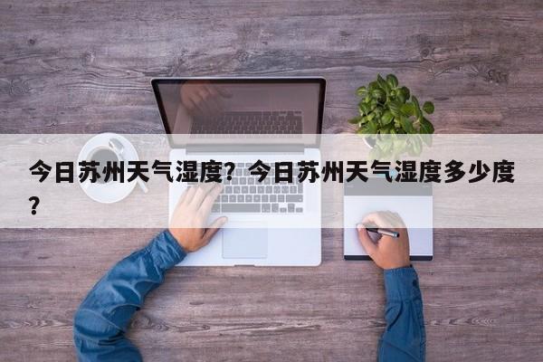 今日苏州天气湿度？今日苏州天气湿度多少度？
