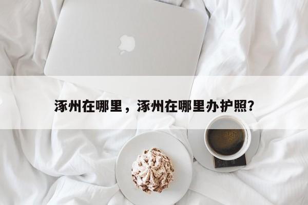 涿州在哪里，涿州在哪里办护照？