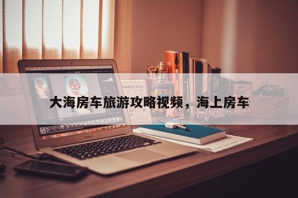 大海房车旅游攻略视频，海上房车