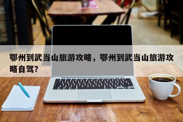 鄂州到武当山旅游攻略，鄂州到武当山旅游攻略自驾？